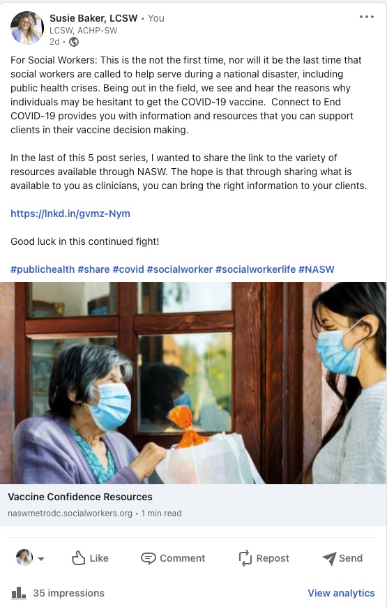 facebook post by Susie Baker that reads Susie Baker, LCSW LCSW, ACHP-SW For Social Workers: This is the not the first time, nor will it be the last time that social workers are called to help serve during a national disaster, including public health crises. Being out in the field, we see and hear the reasons why individuals may be hesitant to get the COVID-19 vaccine. Connect to End COVID-19 provides you with information and resources that you can support clients in their vaccine decision making. In the last of this 5 post series, I wanted to share the link to the variety of resources available through NASW. The hope is that through sharing what is available to you as clinicians, you can bring the right information to your clients. https://lnkd.in/gvmz-Nym Good luck in this continued fight! #publichealth #share #covid #sociatworker #socialworkertife #NASW Vaccine Confidence Resources naswmetrodc.socialworkers.org 35 impressions 